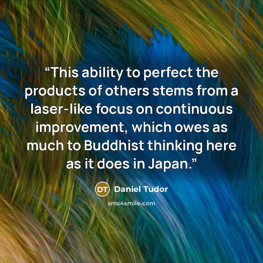 “This ability to perfect the products of others stems from a laser-like focus on continuous improvement, which owes as much to Buddhist thinking here as it does in Japan.” quote by Daniel Tudor