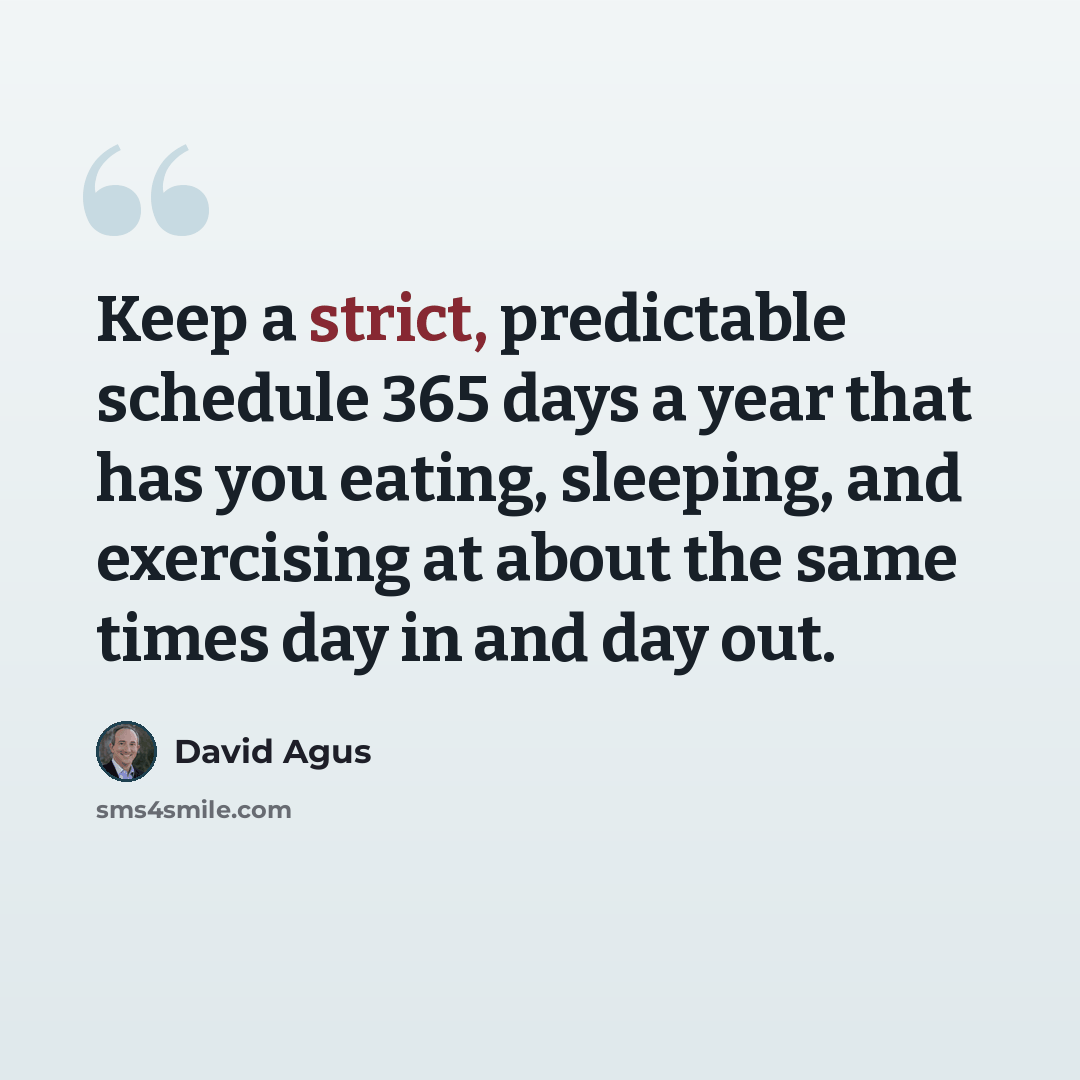 “Keep a strict, predictable schedule 365 days a year that has you eating, sleeping, and exercising at about the same times day in and day out.” quote by David Agus
