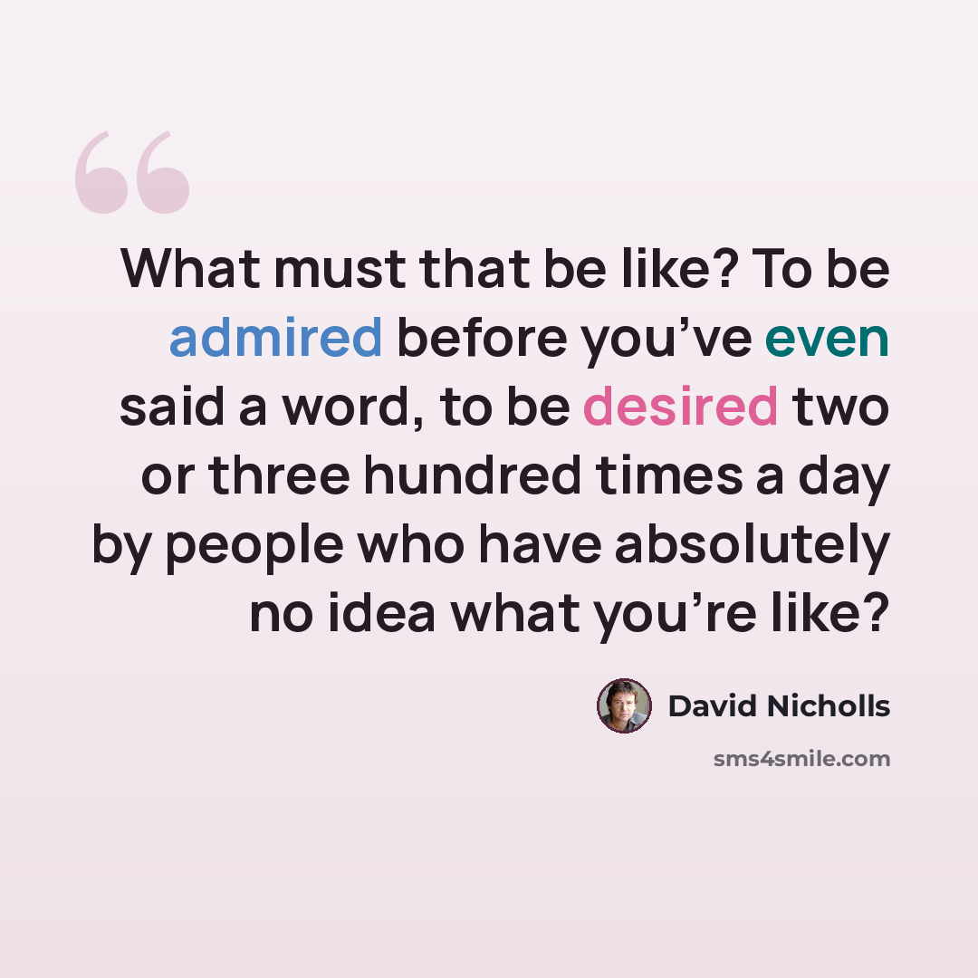 “What must that be like? To be admired before you’ve even said a word, to be desired two or three hundred times a day by people who have absolutely no idea what you’re like?” quote by David Nicholls