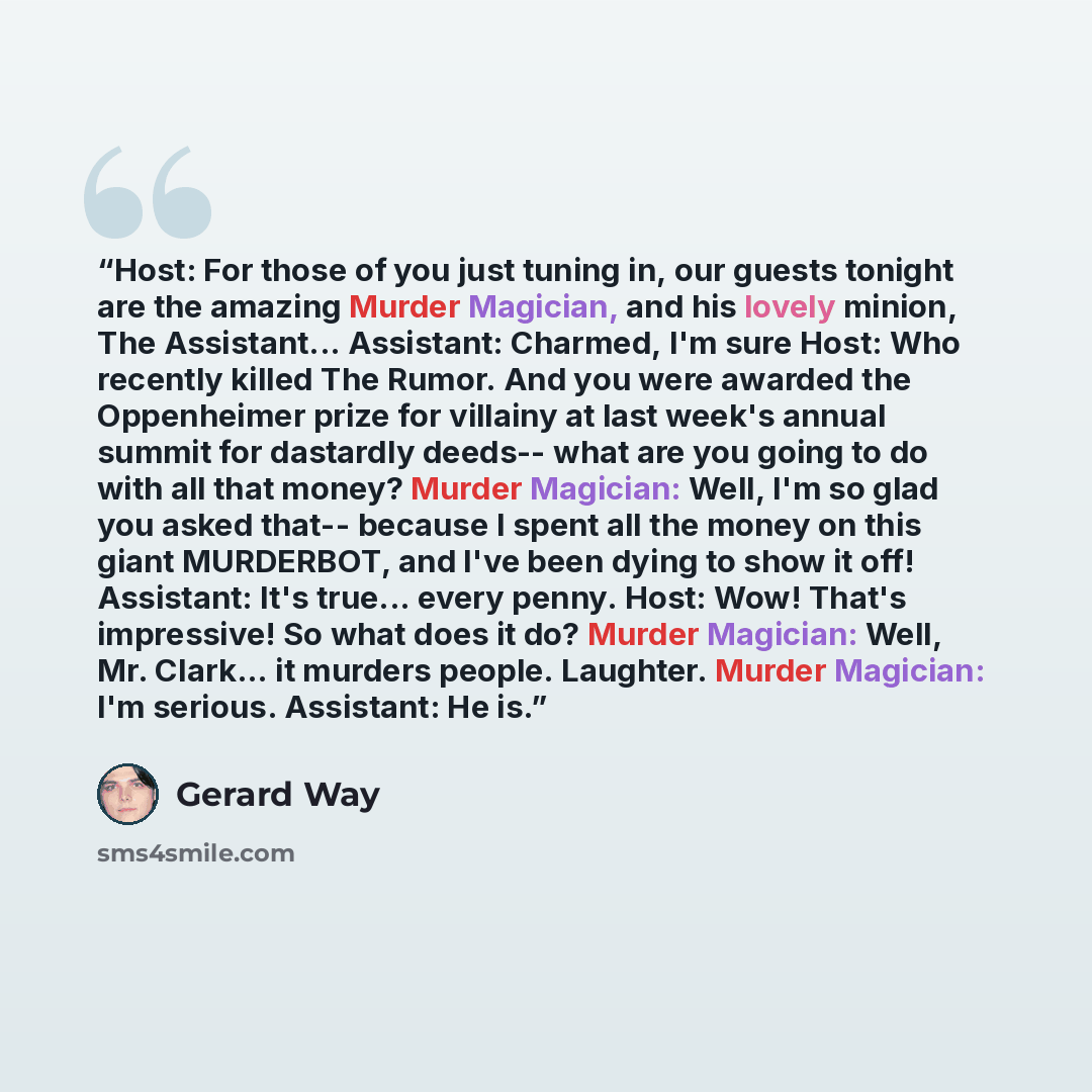“Host: For those of you just tuning in, our guests tonight are the amazing Murder Magician, and his lovely minion, The Assistant... Assistant: Charmed, I'm sure Host: Who recently killed The Rumor. And you were awarded the Oppenheimer prize for villainy at last week's annual summit for dastardly…” quote by Gerard Way