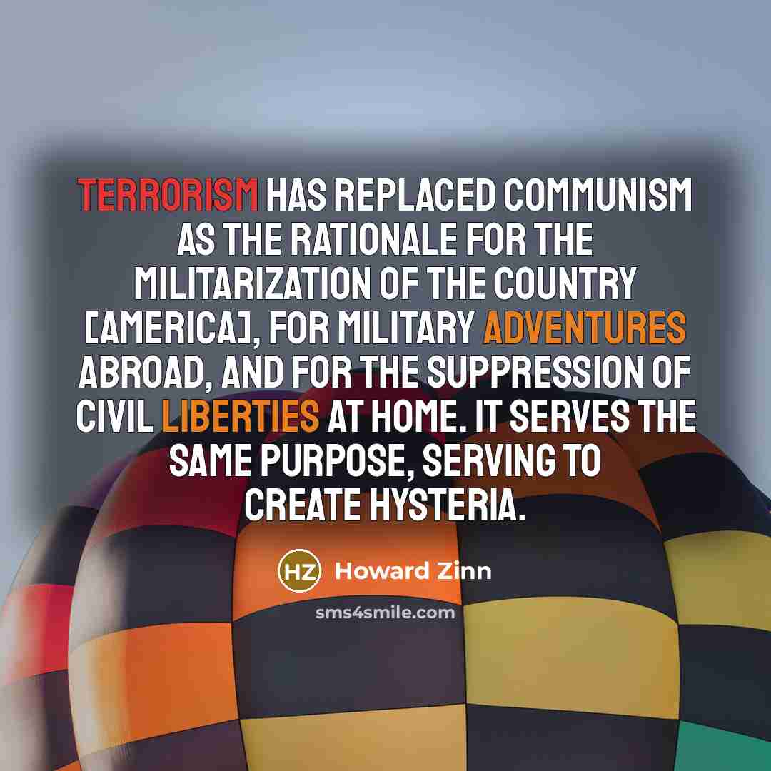 “Terrorism has replaced Communism as the rationale for the militarization of the country [America], for military adventures abroad, and for the suppression of civil liberties at home. It serves the same purpose, serving to create hysteria.” quote by Howard Zinn