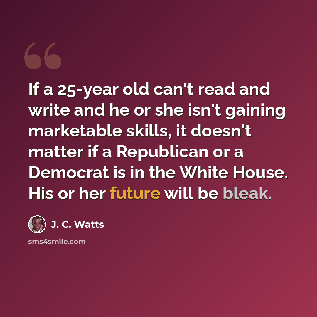 “If a 25-year old can't read and write and he or she isn't gaining marketable skills, it doesn't matter if a Republican or a Democrat is in the White House. His or her future will be bleak.” quote by J. C. Watts