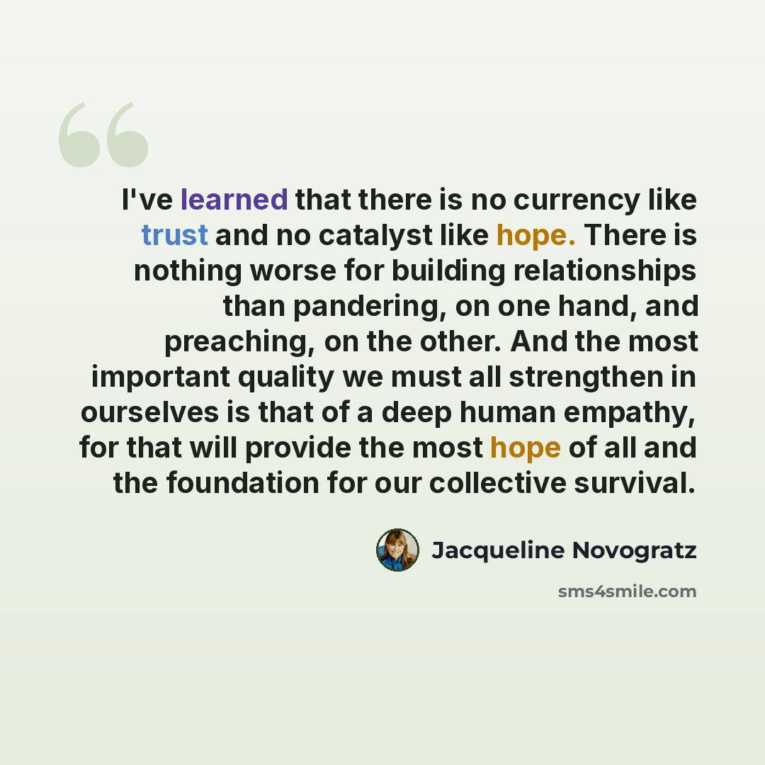 “I've learned that there is no currency like trust and no catalyst like hope. There is nothing worse for building relationships than pandering, on one hand, and preaching, on the other. And the most important quality we must all strengthen in ourselves is that of a deep human empathy, for that will…” quote by Jacqueline Novogratz