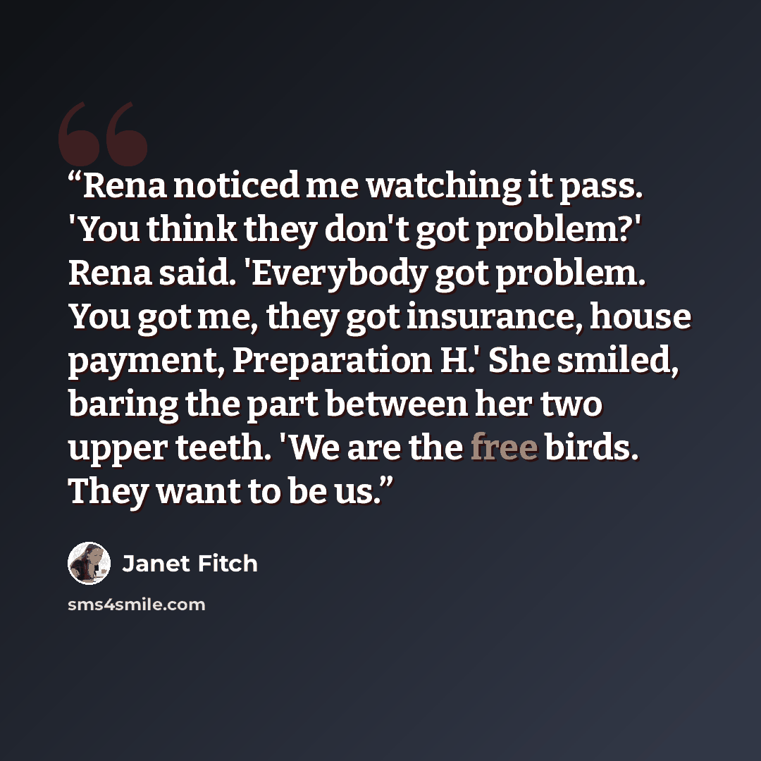 “Rena noticed me watching it pass. 'You think they don't got problem?' Rena said. 'Everybody got problem. You got me, they got insurance, house payment, Preparation H.' She smiled, baring the part between her two upper teeth. 'We are the free birds. They want to be us.” quote by Janet Fitch