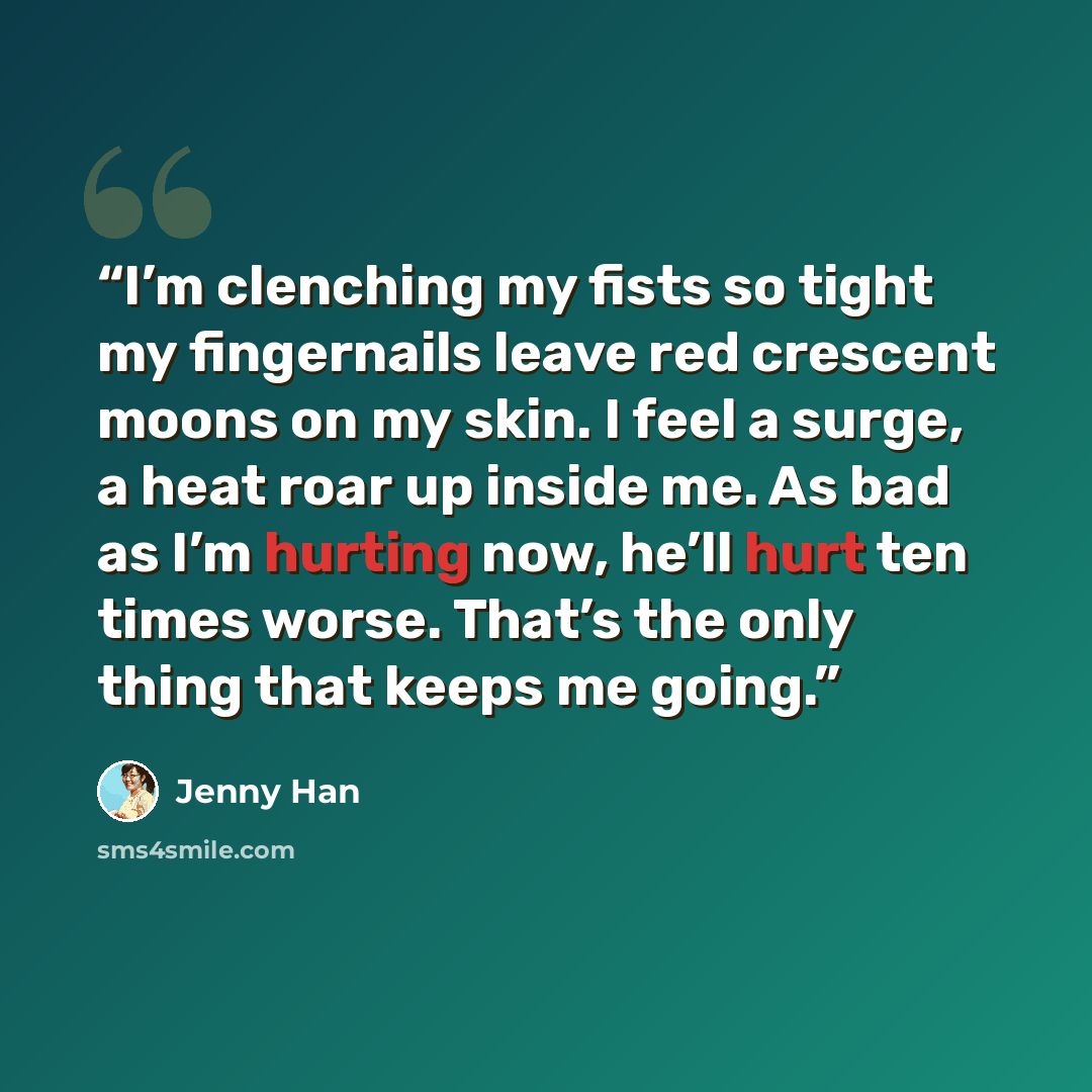 “I’m clenching my fists so tight my fingernails leave red crescent moons on my skin. I feel a surge, a heat roar up inside me. As bad as I’m hurting now, he’ll hurt ten times worse. That’s the only thing that keeps me going.” quote by Jenny Han