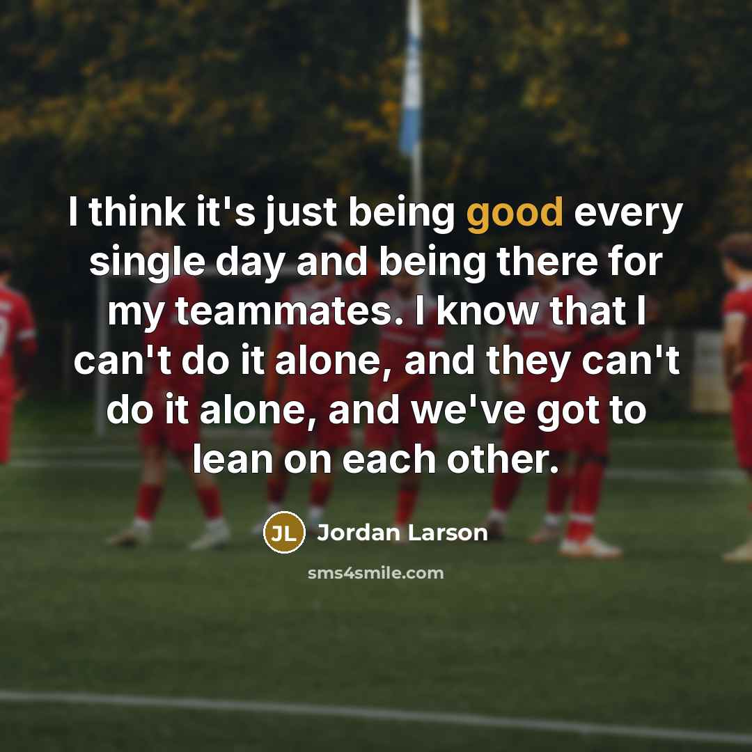 “I think it's just being good every single day and being there for my teammates. I know that I can't do it alone, and they can't do it alone, and we've got to lean on each other.” quote by Jordan Larson