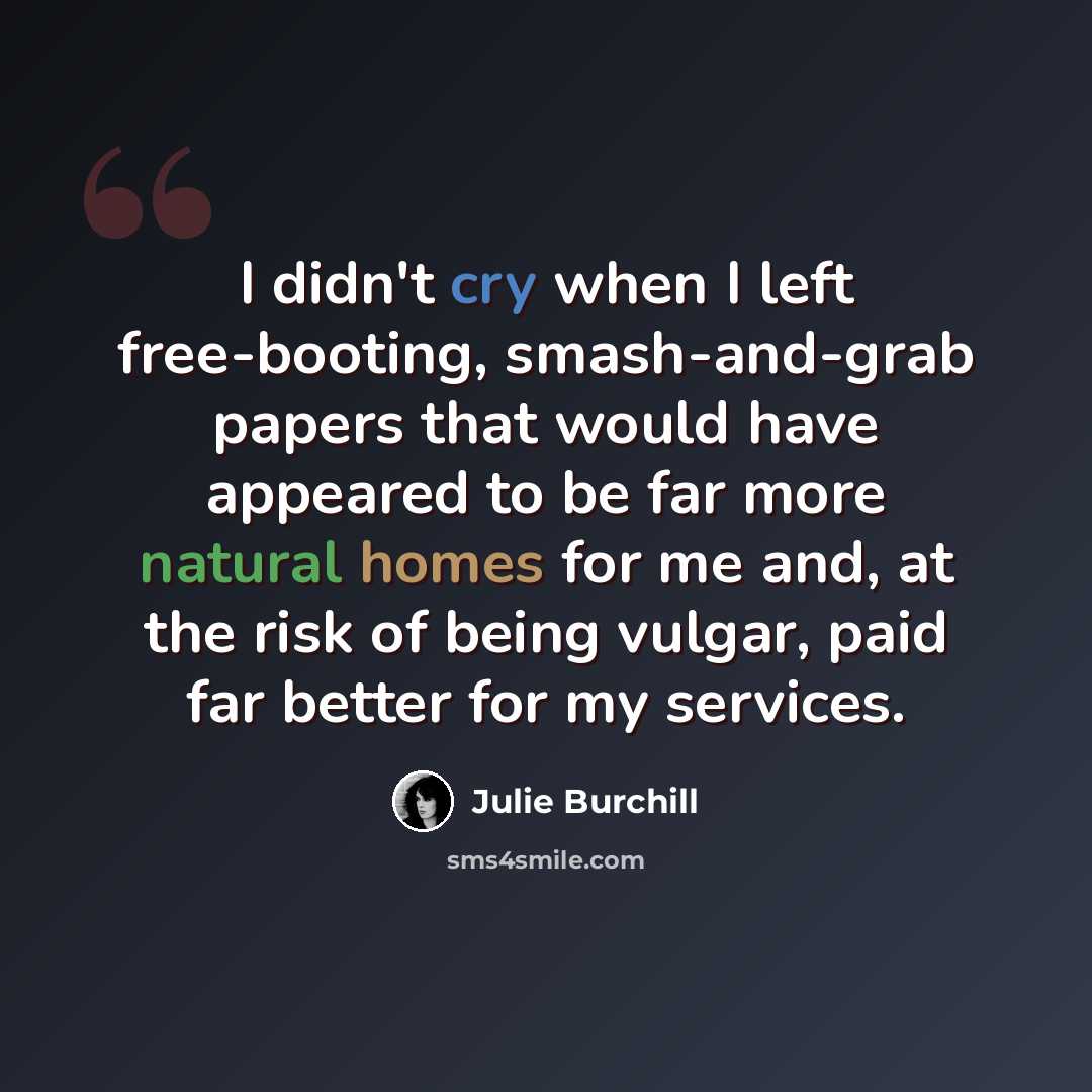 “I didn't cry when I left free-booting, smash-and-grab papers that would have appeared to be far more natural homes for me and, at the risk of being vulgar, paid far better for my services.” quote by Julie Burchill