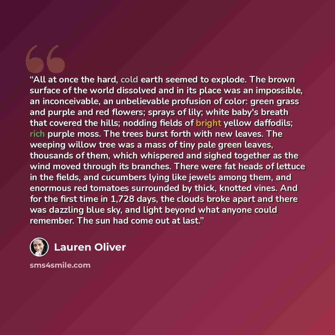 “All at once the hard, cold earth seemed to explode. The brown surface of the world dissolved and in its place was an impossible, an inconceivable, an unbelievable profusion of color: green grass and purple and red flowers; sprays of lily; white baby's breath that covered the hills; nodding fields…” quote by Lauren Oliver