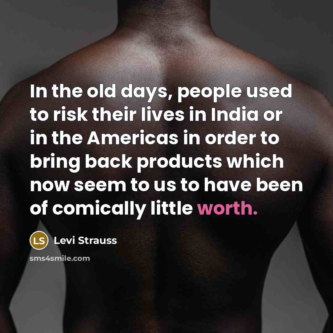 “In the old days, people used to risk their lives in India or in the Americas in order to bring back products which now seem to us to have been of comically little worth.” quote by Levi Strauss