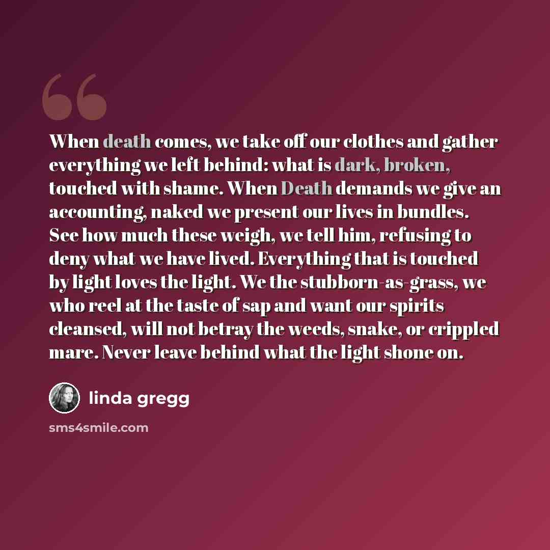 “When death comes, we take off our clothes and gather everything we left behind: what is dark, broken, touched with shame. When Death demands we give an accounting, naked we present our lives in bundles. See how much these weigh, we tell him, refusing to deny what we have lived. Everything that is…” quote by Linda Gregg