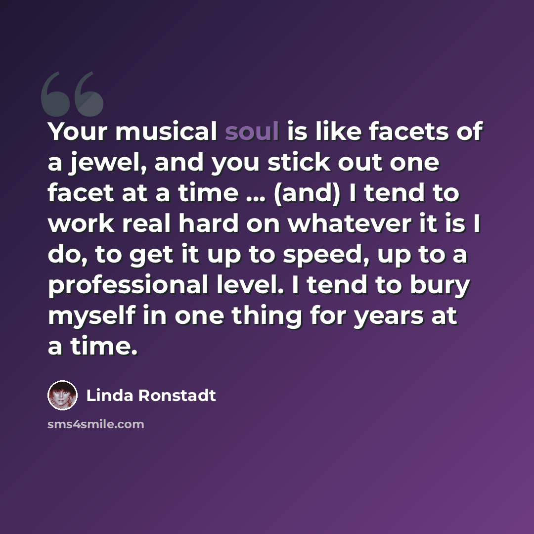 “Your musical soul is like facets of a jewel, and you stick out one facet at a time ... (and) I tend to work real hard on whatever it is I do, to get it up to speed, up to a professional level. I tend to bury myself in one thing for years at a time.” quote by Linda Ronstadt
