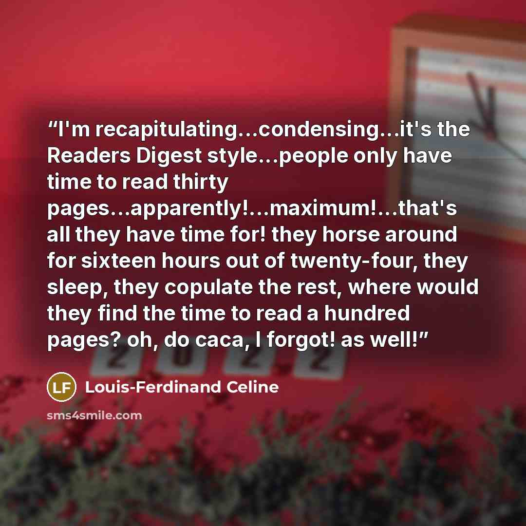 “I'm recapitulating...condensing...it's the Readers Digest style...people only have time to read thirty pages...apparently!...maximum!...that's all they have time for! they horse around for sixteen hours out of twenty-four, they sleep, they copulate the rest, where would they find the time to read…” quote by Louis-Ferdinand Céline