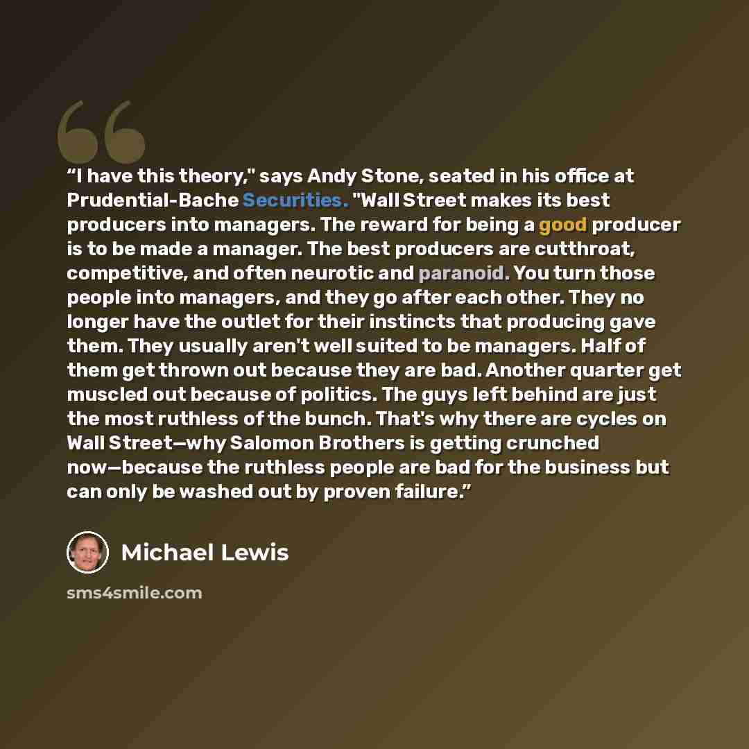 “I have this theory," says Andy Stone, seated in his office at Prudential-Bache Securities. "Wall Street makes its best producers into managers. The reward for being a good producer is to be made a manager. The best producers are cutthroat, competitive, and often neurotic and paranoid. You turn…” quote by Michael Lewis