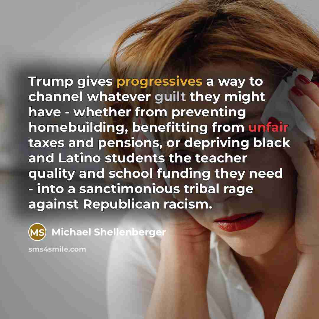 “Trump gives progressives a way to channel whatever guilt they might have - whether from preventing homebuilding, benefitting from unfair taxes and pensions, or depriving black and Latino students the teacher quality and school funding they need - into a sanctimonious tribal rage against Republican…” quote by Michael Shellenberger