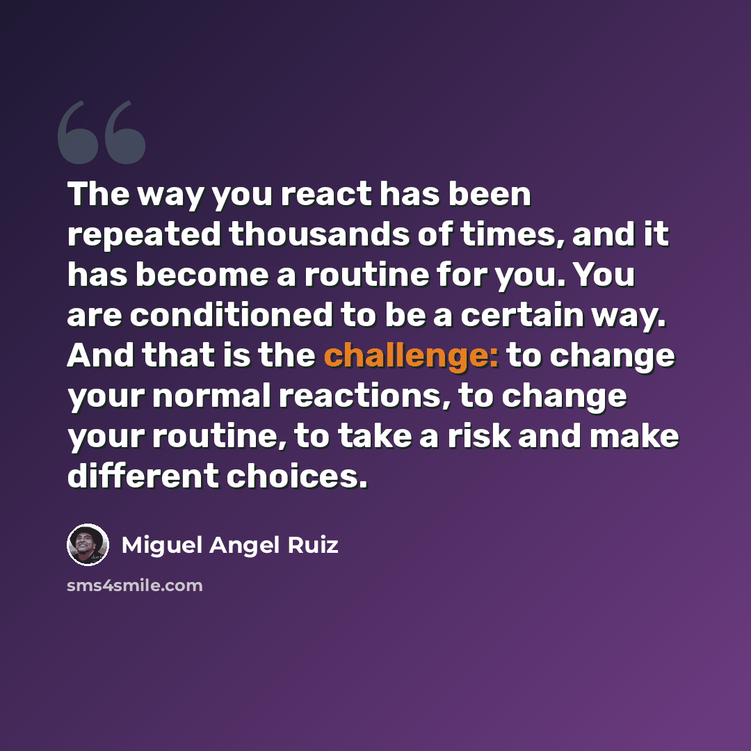 “The way you react has been repeated thousands of times, and it has become a routine for you. You are conditioned to be a certain way. And that is the challenge: to change your normal reactions, to change your routine, to take a risk and make different choices.” quote by Miguel Angel Ruiz