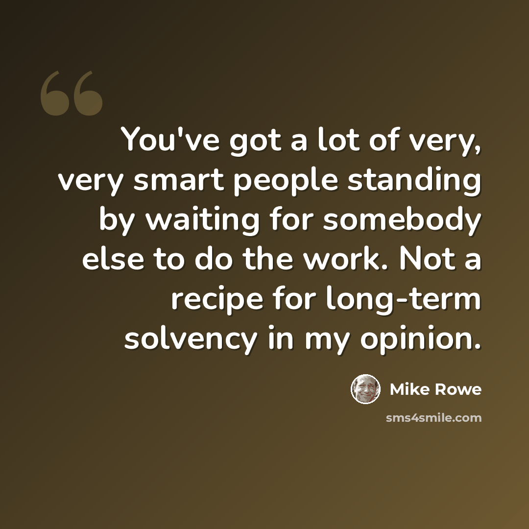 “You've got a lot of very, very smart people standing by waiting for somebody else to do the work. Not a recipe for long-term solvency in my opinion.” quote by Mike Rowe