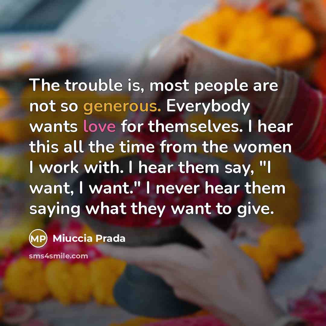 “The trouble is, most people are not so generous. Everybody wants love for themselves. I hear this all the time from the women I work with. I hear them say, "I want, I want." I never hear them saying what they want to give.” quote by Miuccia Prada
