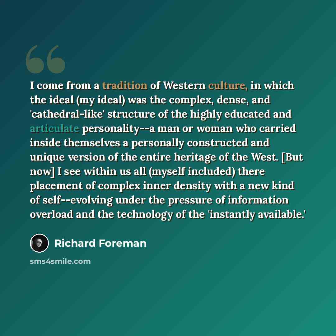 “I come from a tradition of Western culture, in which the ideal (my ideal) was the complex, dense, and 'cathedral-like' structure of the highly educated and articulate personality--a man or woman who carried inside themselves a personally constructed and unique version of the entire heritage of the…” quote by Richard Foreman