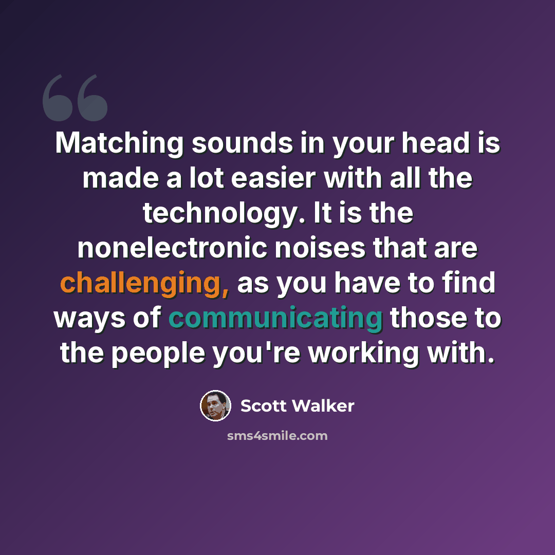 “Matching sounds in your head is made a lot easier with all the technology. It is the nonelectronic noises that are challenging, as you have to find ways of communicating those to the people you're working with.” quote by Scott Walker