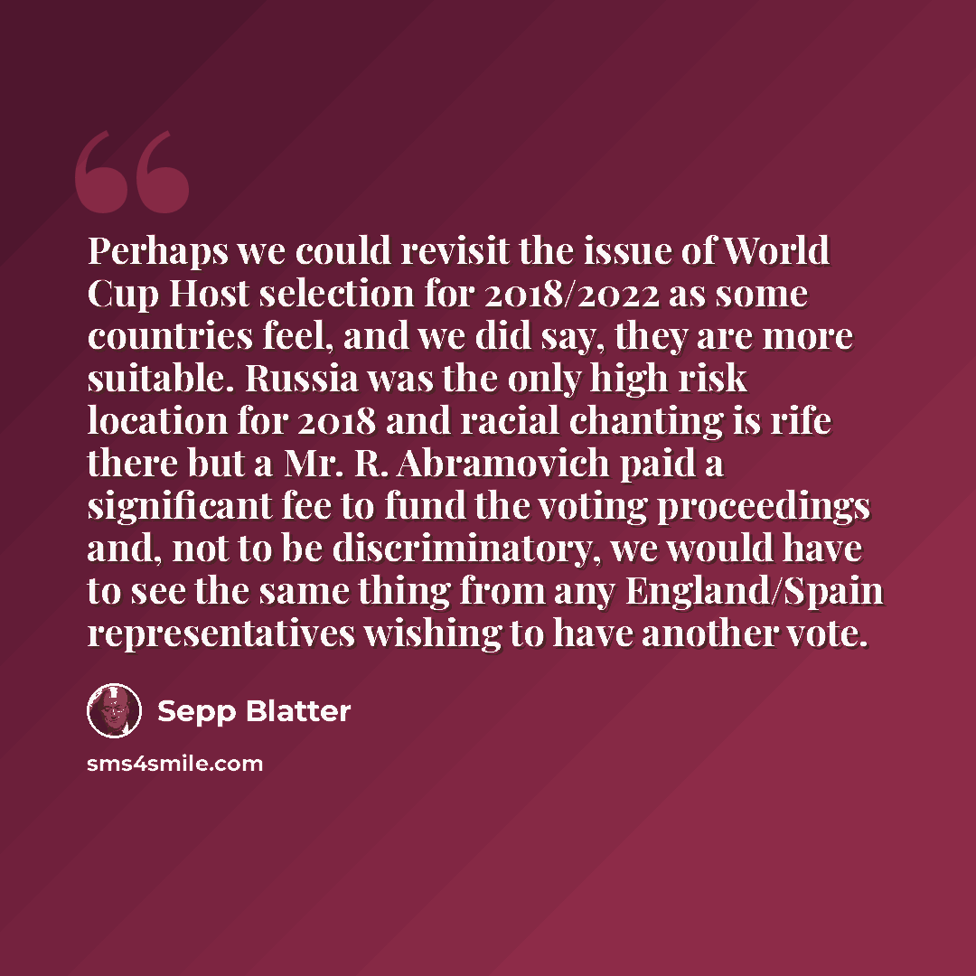 “Perhaps we could revisit the issue of World Cup Host selection for 2018/2022 as some countries feel, and we did say, they are more suitable. Russia was the only high risk location for 2018 and racial chanting is rife there but a Mr. R. Abramovich paid a significant fee to fund the voting…” quote by Sepp Blatter