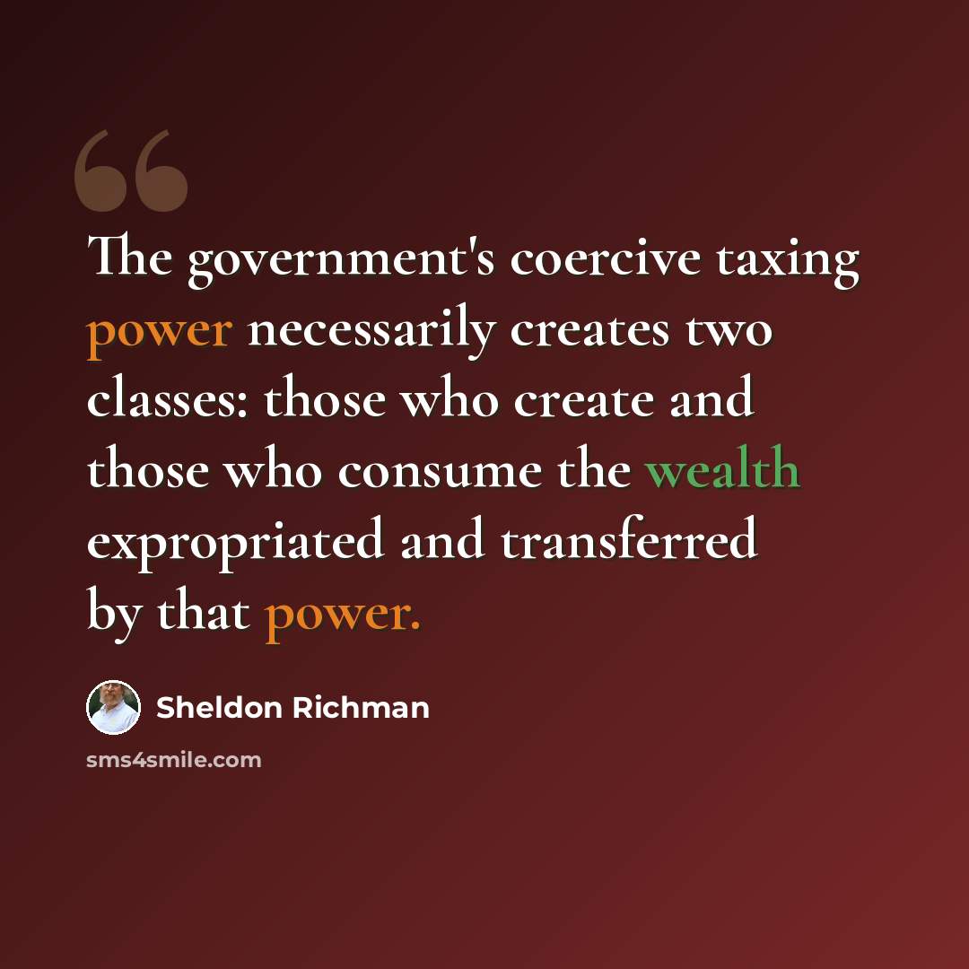 “The government's coercive taxing power necessarily creates two classes: those who create and those who consume the wealth expropriated and transferred by that power.” quote by Sheldon Richman