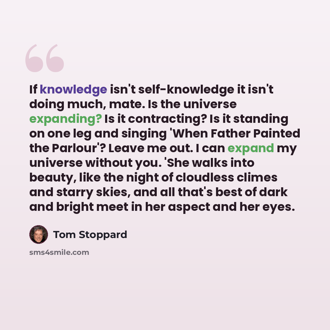 “If knowledge isn't self-knowledge it isn't doing much, mate. Is the universe expanding? Is it contracting? Is it standing on one leg and singing 'When Father Painted the Parlour'? Leave me out. I can expand my universe without you. 'She walks into beauty, like the night of cloudless climes and…” quote by Tom Stoppard