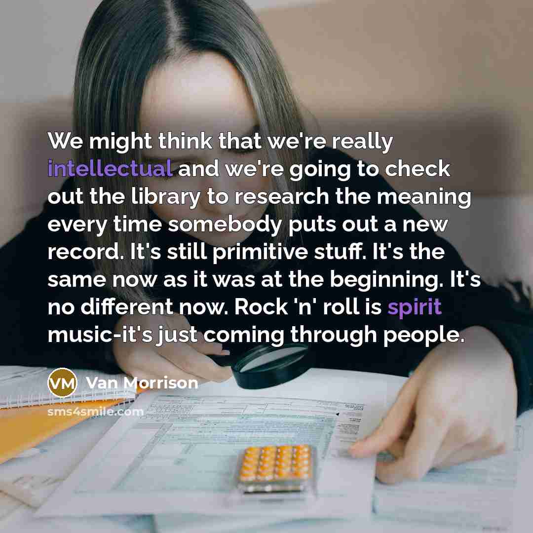 “We might think that we're really intellectual and we're going to check out the library to research the meaning every time somebody puts out a new record. It's still primitive stuff. It's the same now as it was at the beginning. It's no different now. Rock 'n' roll is spirit music-it's just coming…” quote by Van Morrison