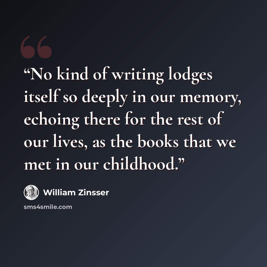 “No kind of writing lodges itself so deeply in our memory, echoing there for the rest of our lives, as the books that we met in our childhood.” quote by William Zinsser