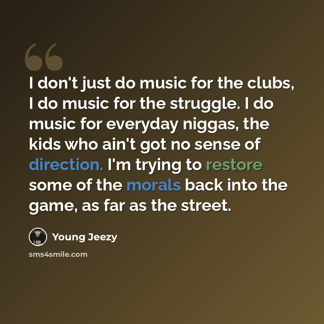 “I don't just do music for the clubs, I do music for the struggle. I do music for everyday niggas, the kids who ain't got no sense of direction. I'm trying to restore some of the morals back into the game, as far as the street.” quote by Young Jeezy