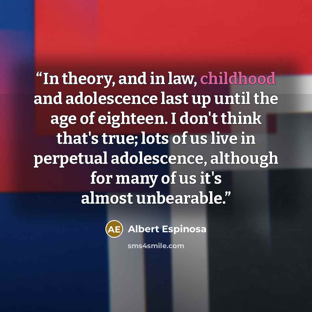 “In theory, and in law, childhood and adolescence last up until the age of eighteen. I don't think that's true; lots of us live in perpetual adolescence, although for many of us it's almost unbearable.” quote by Albert Espinosa
