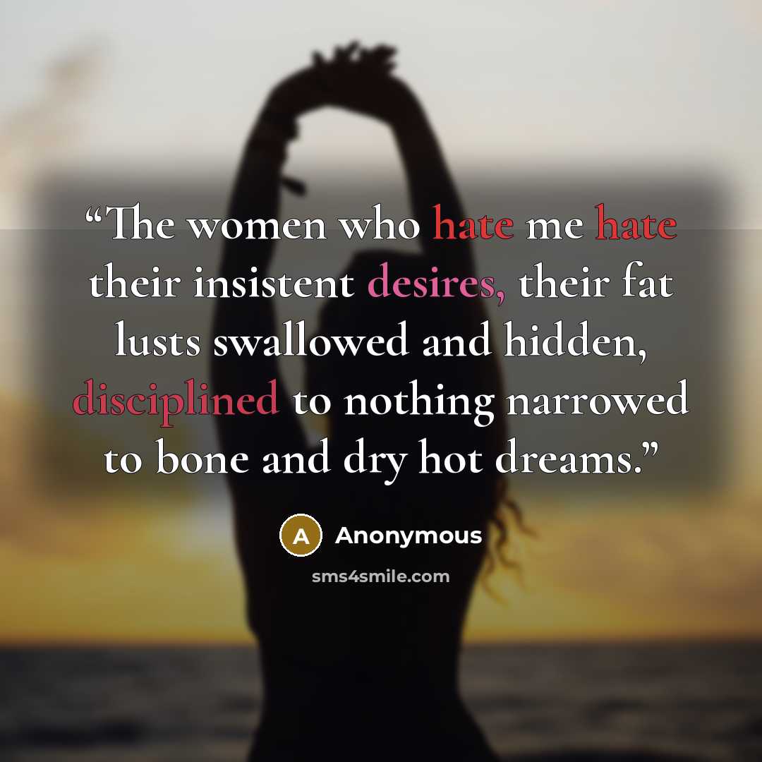 “The women who hate me hate their insistent desires, their fat lusts swallowed and hidden, disciplined to nothing narrowed to bone and dry hot dreams.” quote by Anonymous