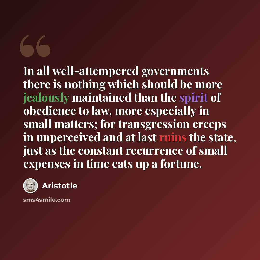 “In all well-attempered governments there is nothing which should be more jealously maintained than the spirit of obedience to law, more especially in small matters; for transgression creeps in unperceived and at last ruins the state, just as the constant recurrence of small expenses in time eats…” quote by Aristotle