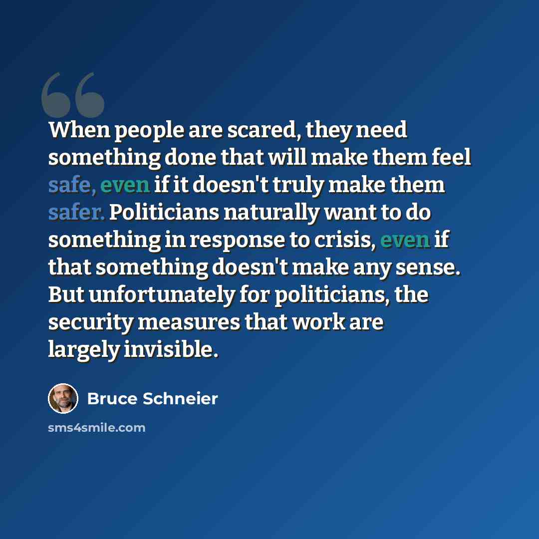 “When people are scared, they need something done that will make them feel safe, even if it doesn't truly make them safer. Politicians naturally want to do something in response to crisis, even if that something doesn't make any sense. But unfortunately for politicians, the security measures that…” quote by Bruce Schneier