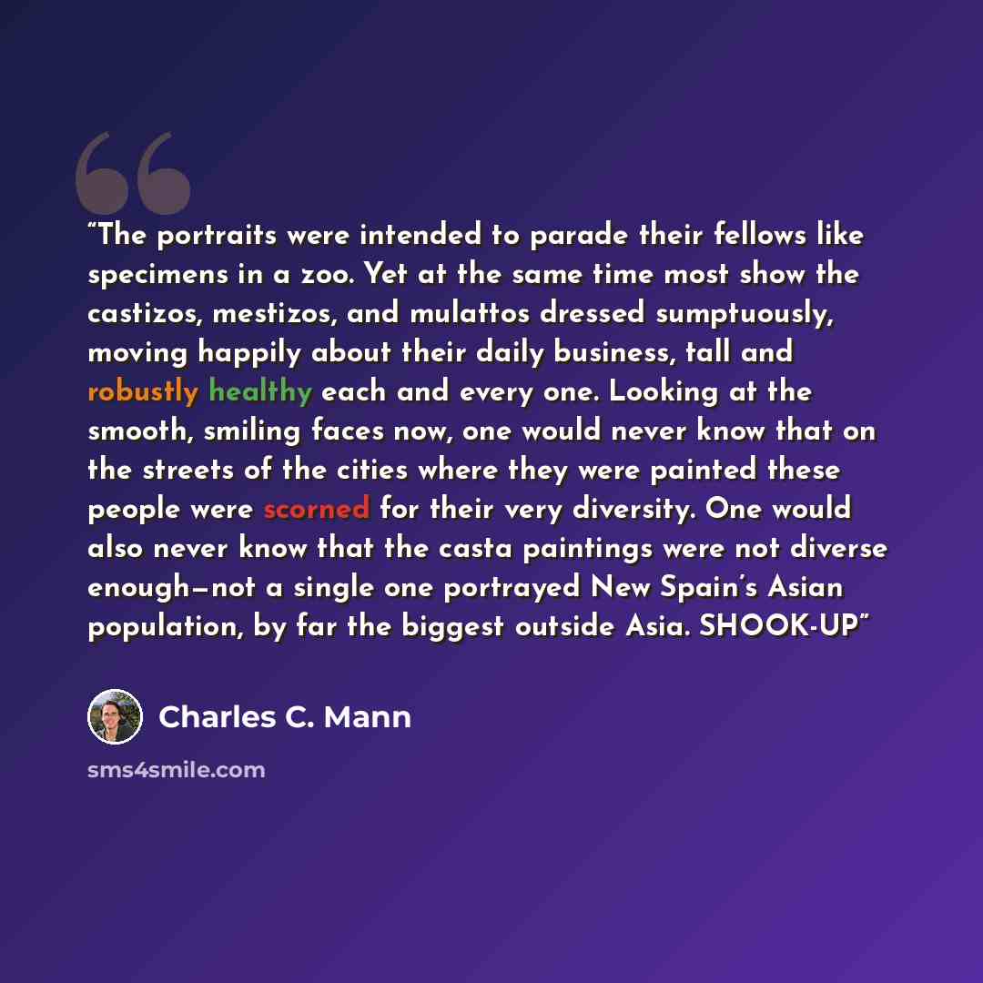 “The portraits were intended to parade their fellows like specimens in a zoo. Yet at the same time most show the castizos, mestizos, and mulattos dressed sumptuously, moving happily about their daily business, tall and robustly healthy each and every one. Looking at the smooth, smiling faces now…” quote by Charles C. Mann