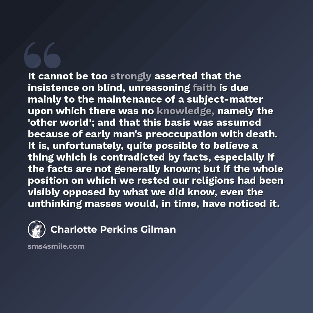 “It cannot be too strongly asserted that the insistence on blind, unreasoning faith is due mainly to the maintenance of a subject-matter upon which there was no knowledge, namely the 'other world'; and that this basis was assumed because of early man's preoccupation with death. It is…” quote by Charlotte Perkins Gilman