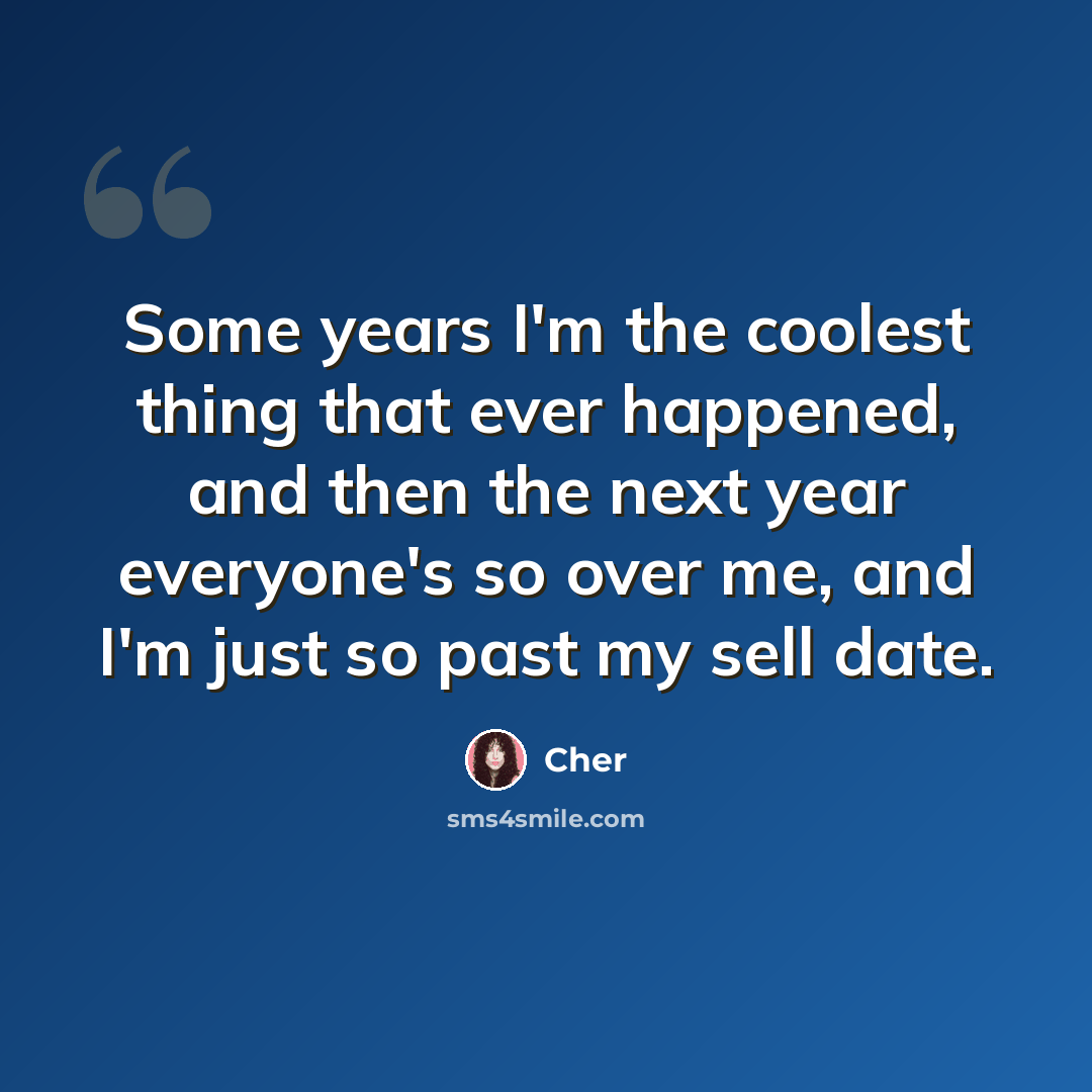 “Some years I'm the coolest thing that ever happened, and then the next year everyone's so over me, and I'm just so past my sell date.” quote by Cher