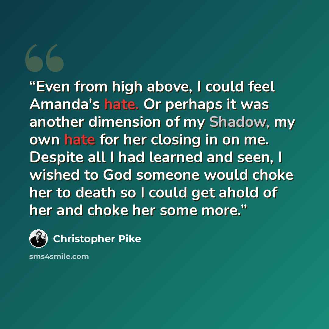 “Even from high above, I could feel Amanda's hate. Or perhaps it was another dimension of my Shadow, my own hate for her closing in on me. Despite all I had learned and seen, I wished to God someone would choke her to death so I could get ahold of her and choke her some more.” quote by Christopher Pike