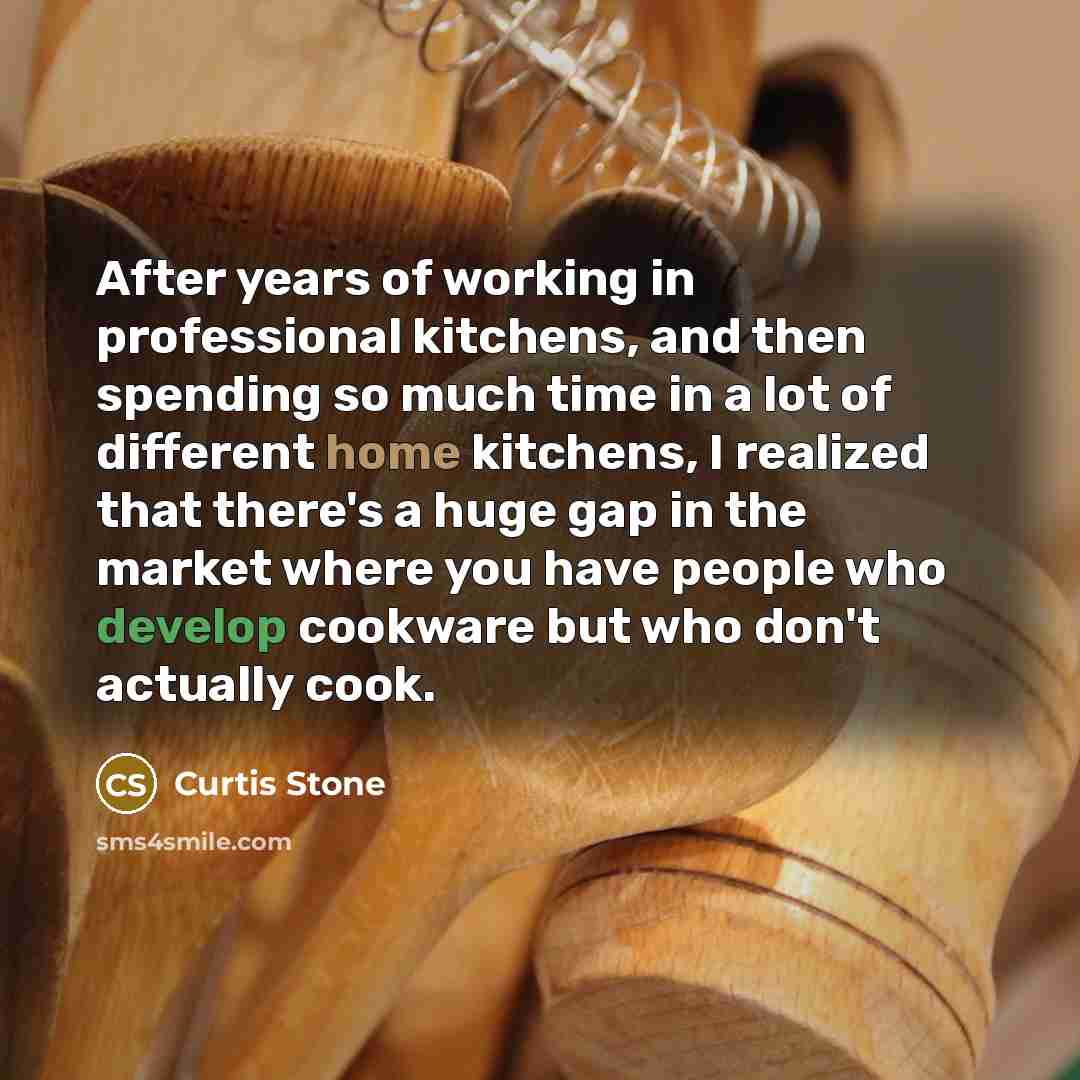 “After years of working in professional kitchens, and then spending so much time in a lot of different home kitchens, I realized that there's a huge gap in the market where you have people who develop cookware but who don't actually cook.” quote by Curtis Stone