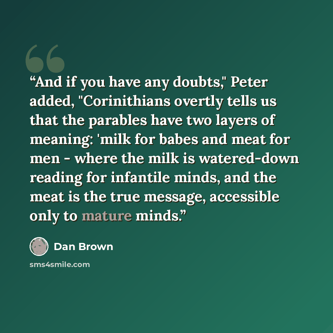 “And if you have any doubts," Peter added, "Corinithians overtly tells us that the parables have two layers of meaning: 'milk for babes and meat for men - where the milk is watered-down reading for infantile minds, and the meat is the true message, accessible only to mature minds.” quote by Dan Brown