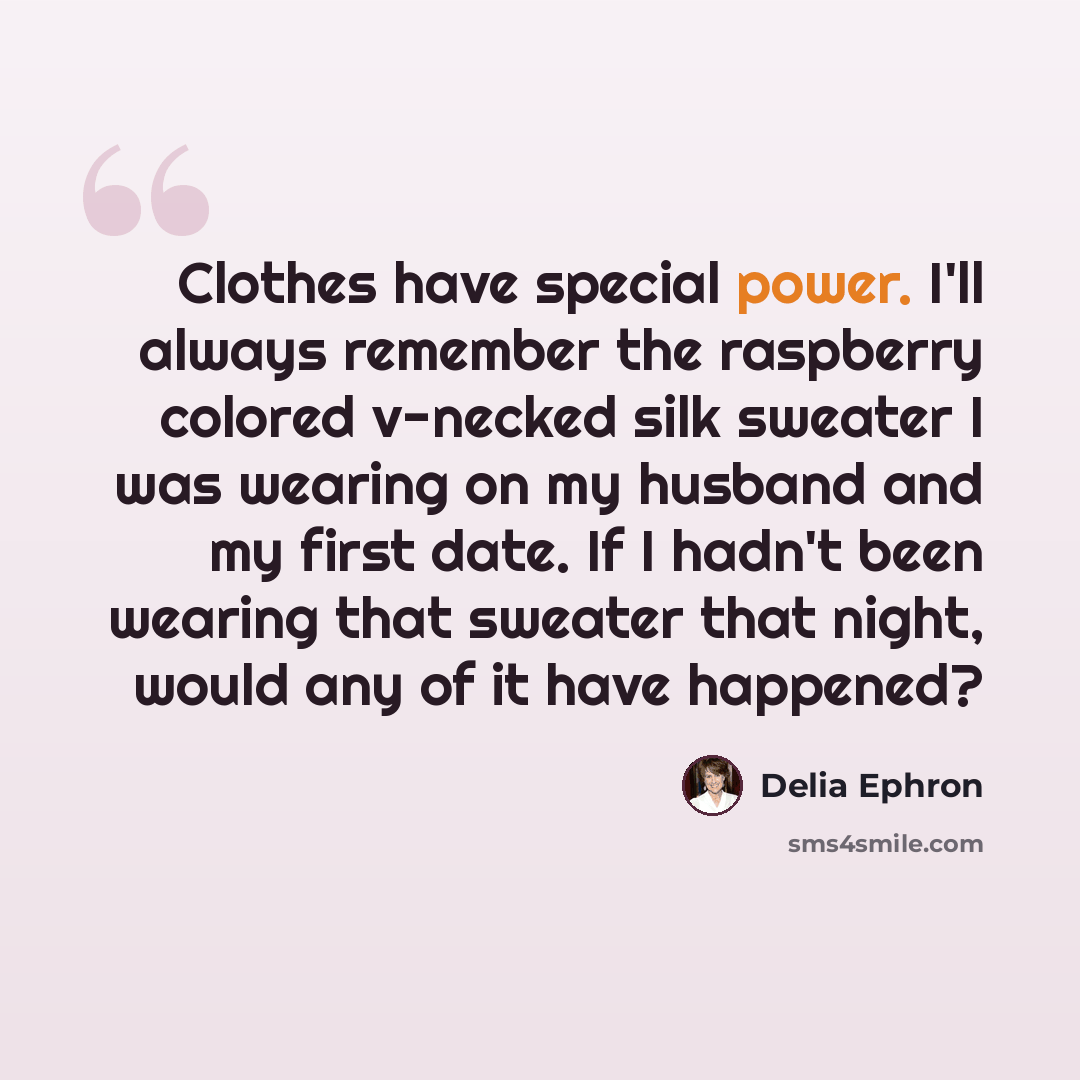 “Clothes have special power. I'll always remember the raspberry colored v-necked silk sweater I was wearing on my husband and my first date. If I hadn't been wearing that sweater that night, would any of it have happened?” quote by Delia Ephron