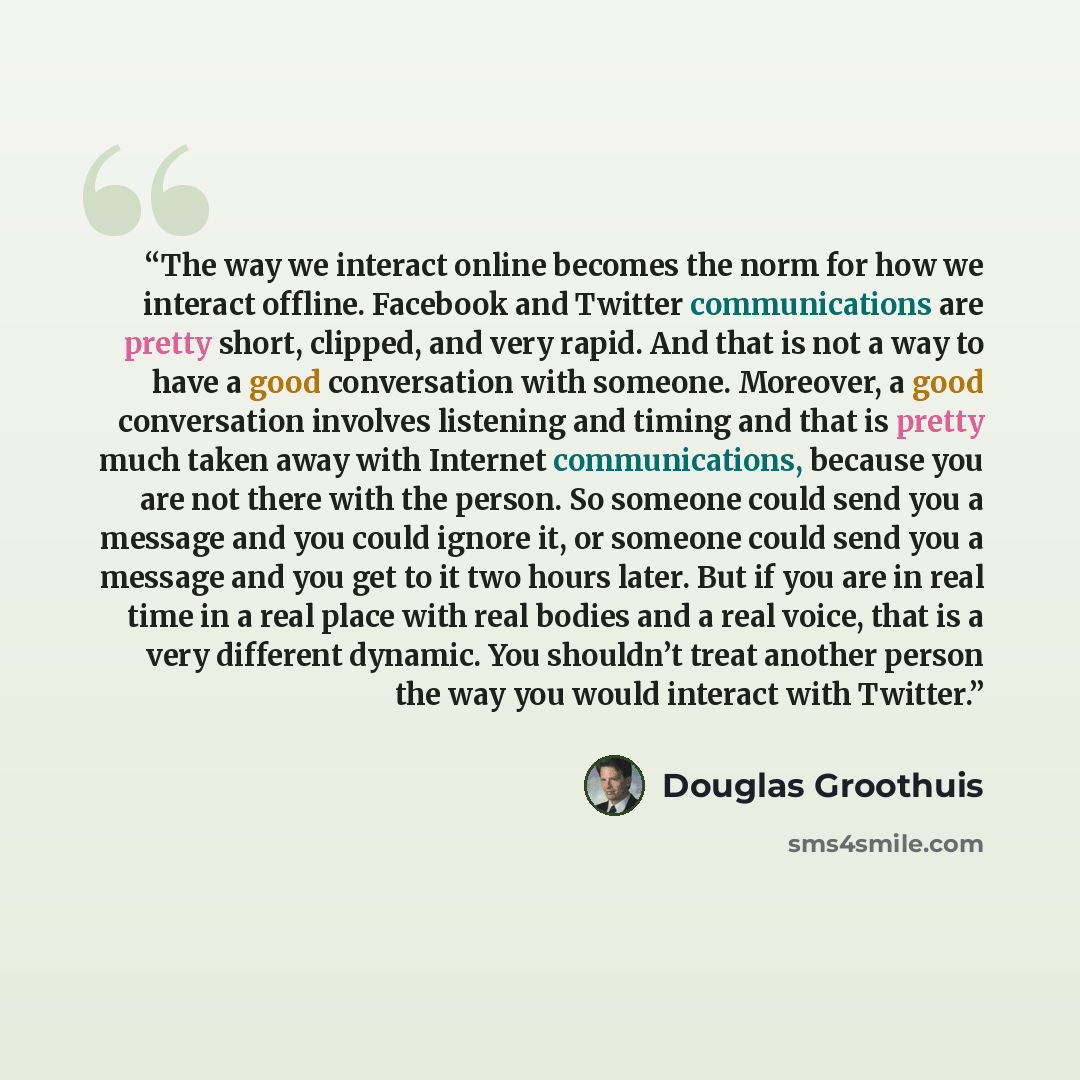 “The way we interact online becomes the norm for how we interact offline. Facebook and Twitter communications are pretty short, clipped, and very rapid. And that is not a way to have a good conversation with someone. Moreover, a good conversation involves listening and timing and that is pretty…” quote by Douglas Groothuis