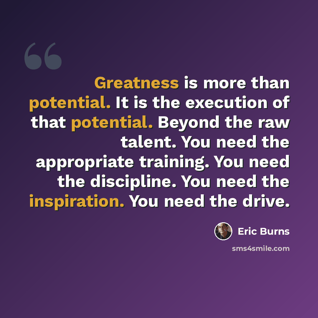“Greatness is more than potential. It is the execution of that potential. Beyond the raw talent. You need the appropriate training. You need the discipline. You need the inspiration. You need the drive.” quote by Eric Burns