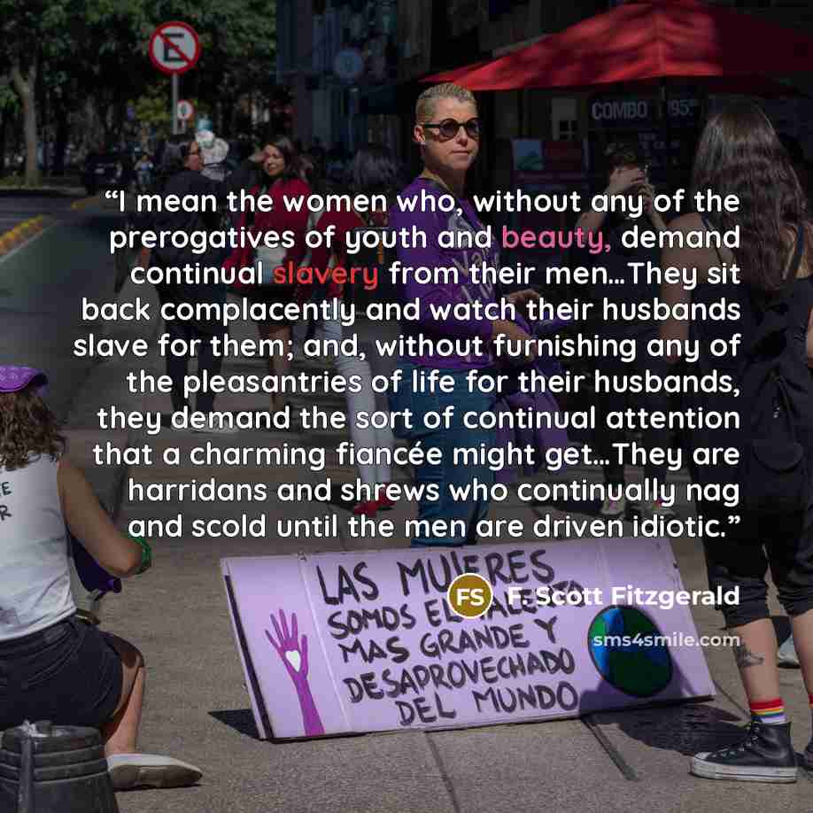 “I mean the women who, without any of the prerogatives of youth and beauty, demand continual slavery from their men…They sit back complacently and watch their husbands slave for them; and, without furnishing any of the pleasantries of life for their husbands, they demand the sort of continual…” quote by F. Scott Fitzgerald