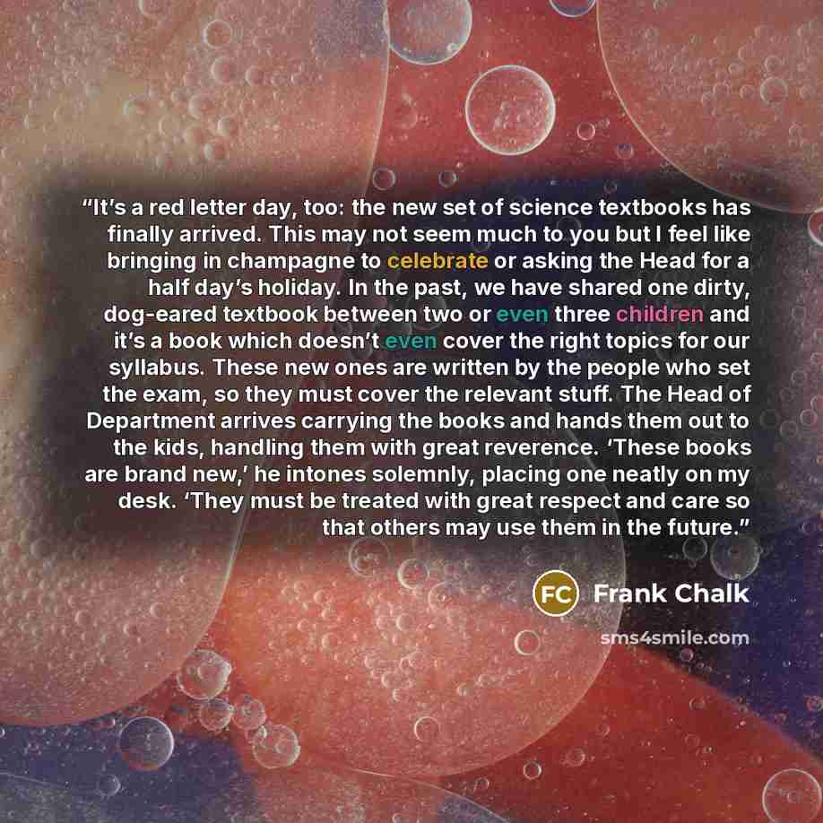 “It’s a red letter day, too: the new set of science textbooks has finally arrived. This may not seem much to you but I feel like bringing in champagne to celebrate or asking the Head for a half day’s holiday. In the past, we have shared one dirty, dog-eared textbook between two or even three…” quote by Frank Chalk