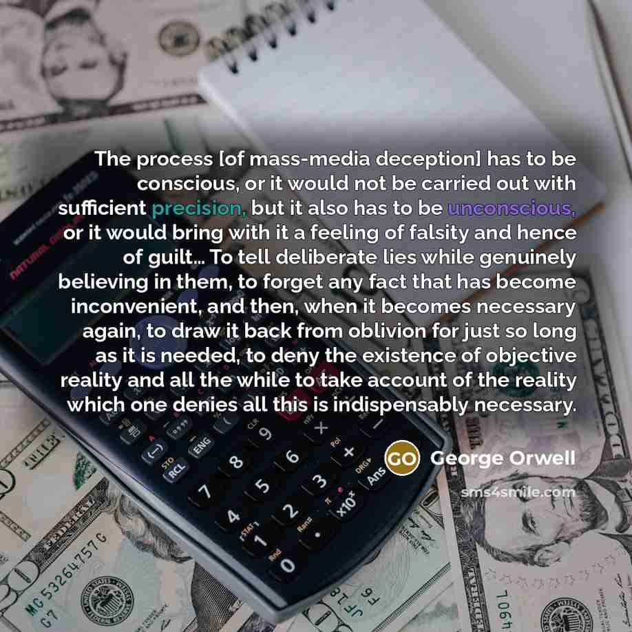 “The process [of mass-media deception] has to be conscious, or it would not be carried out with sufficient precision, but it also has to be unconscious, or it would bring with it a feeling of falsity and hence of guilt… To tell deliberate lies while genuinely believing in them, to forget any fact…” quote by George Orwell