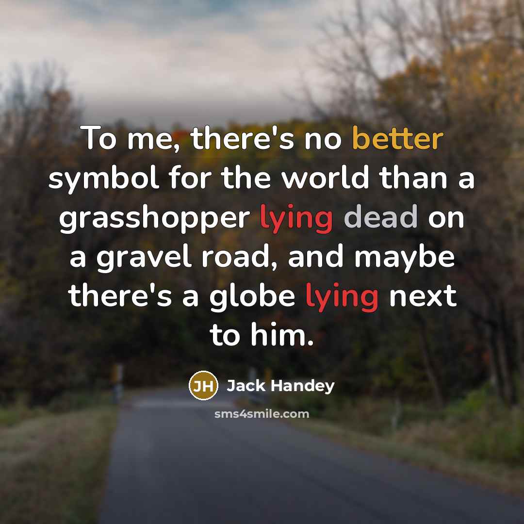 “To me, there's no better symbol for the world than a grasshopper lying dead on a gravel road, and maybe there's a globe lying next to him.” quote by Jack Handey
