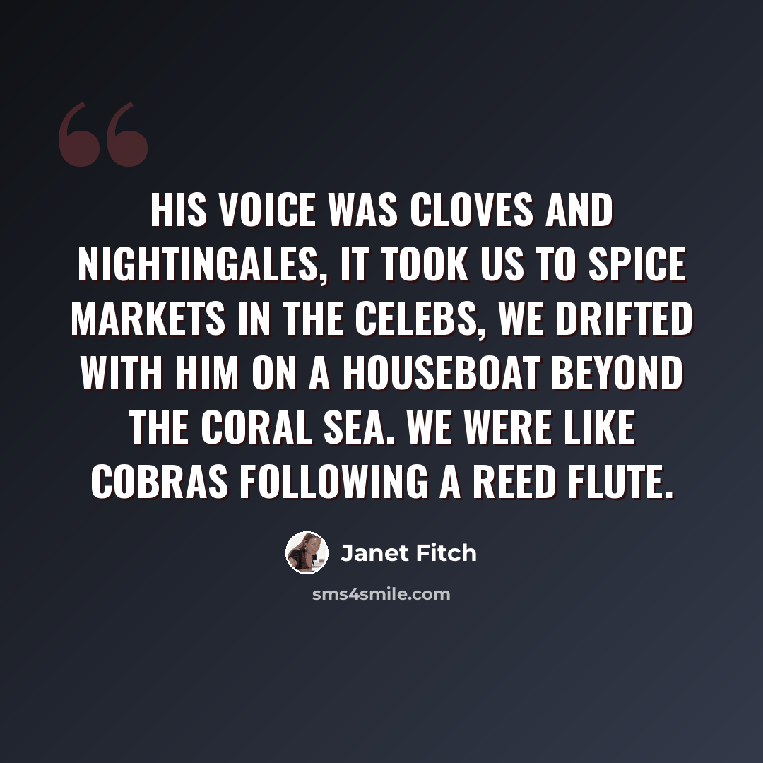 “His voice was cloves and nightingales, it took us to spice markets in the Celebs, we drifted with him on a houseboat beyond the Coral Sea. We were like cobras following a reed flute.” quote by Janet Fitch