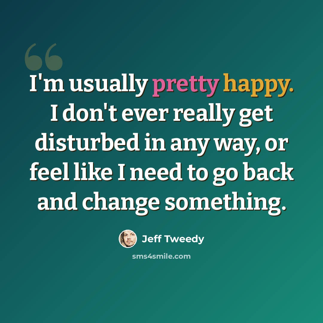 “I'm usually pretty happy. I don't ever really get disturbed in any way, or feel like I need to go back and change something.” quote by Jeff Tweedy