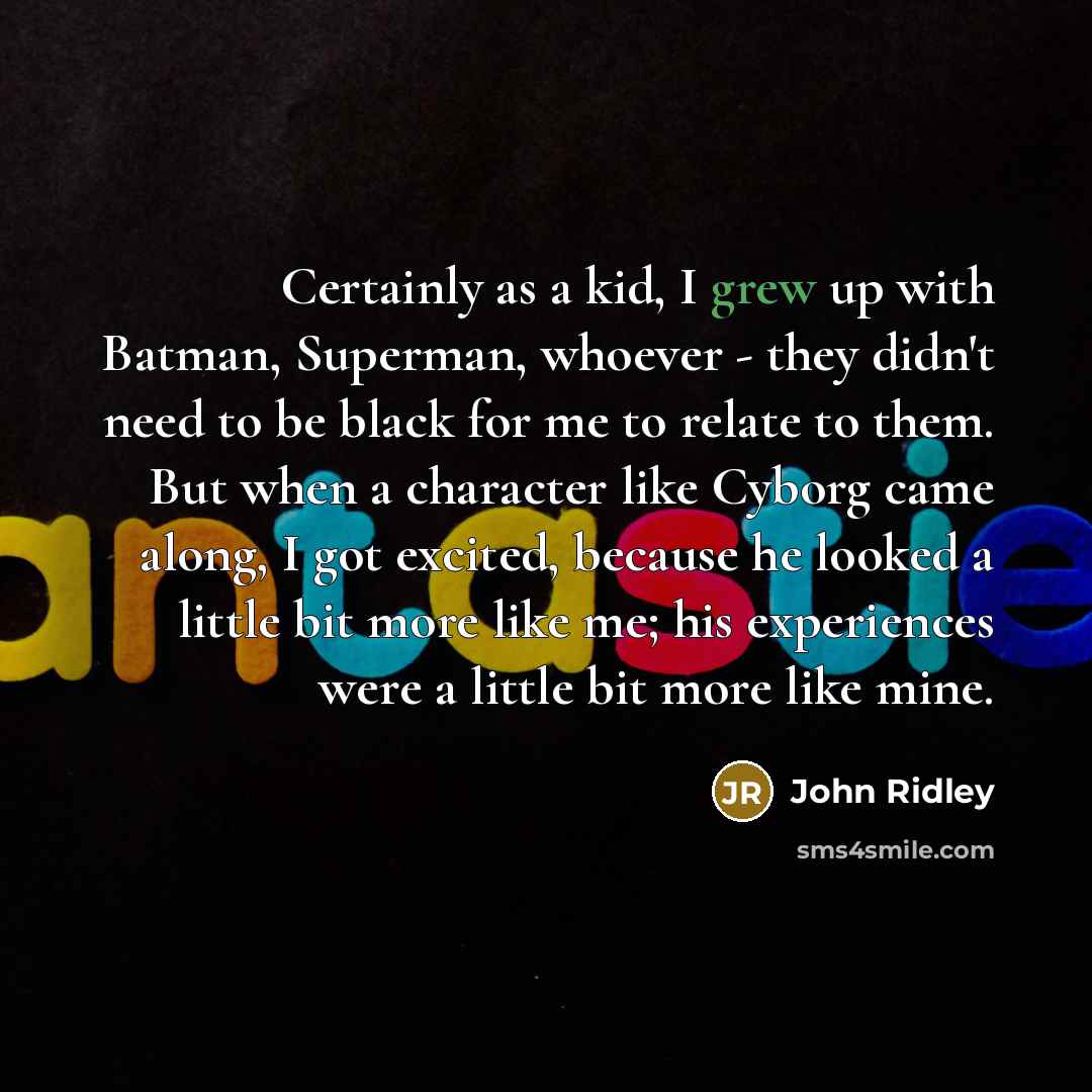 “Certainly as a kid, I grew up with Batman, Superman, whoever - they didn't need to be black for me to relate to them. But when a character like Cyborg came along, I got excited, because he looked a little bit more like me; his experiences were a little bit more like mine.” quote by John Ridley