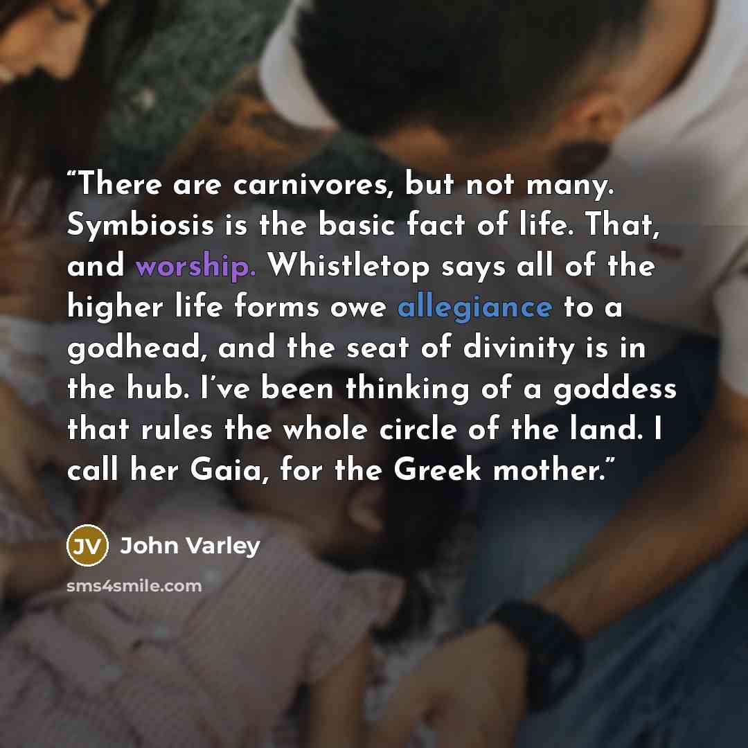 “There are carnivores, but not many. Symbiosis is the basic fact of life. That, and worship. Whistletop says all of the higher life forms owe allegiance to a godhead, and the seat of divinity is in the hub. I’ve been thinking of a goddess that rules the whole circle of the land. I call her Gaia…” quote by John Varley